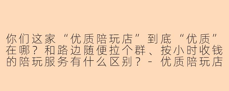 你们这家“优质陪玩店”到底“优质”在哪？和路边随便拉个群、按小时收钱的陪玩服务有什么区别？-优质陪玩店