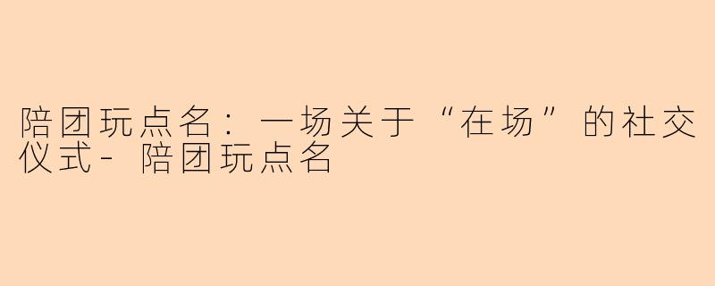 陪团玩点名:一场关于“在场”的社交仪式-陪团玩点名