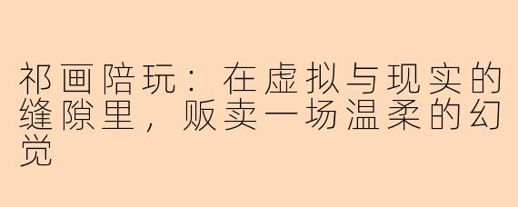 祁画陪玩：在虚拟与现实的缝隙里，贩卖一场温柔的幻觉