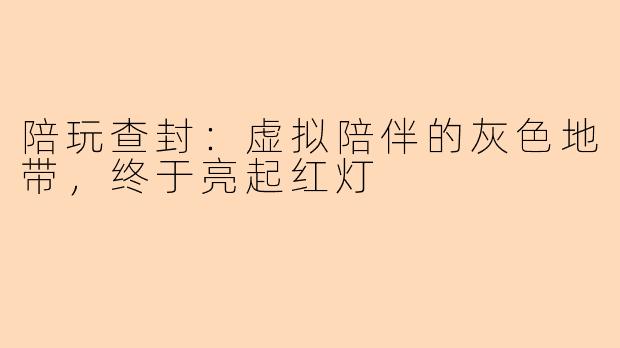 陪玩查封:虚拟陪伴的灰色地带,终于亮起红灯