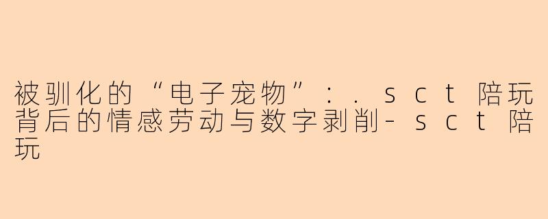 被驯化的“电子宠物”:.sct陪玩背后的情感劳动与数字剥削-sct陪玩