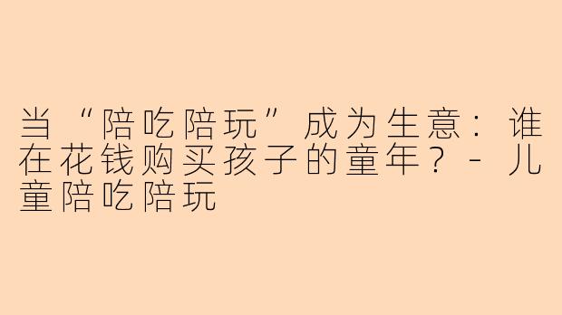 当“陪吃陪玩”成为生意:谁在花钱购买孩子的童年?-儿童陪吃陪玩