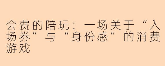 会费的陪玩：一场关于“入场券”与“身份感”的消费游戏