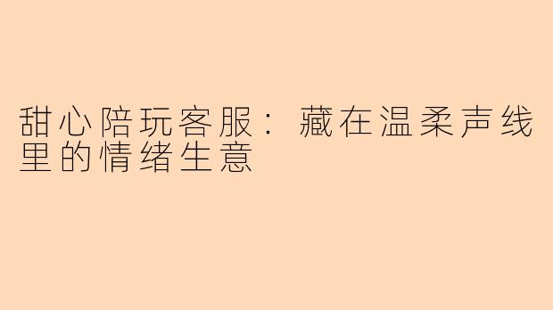 甜心陪玩客服：藏在温柔声线里的情绪生意