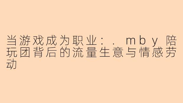 当游戏成为职业：.mby陪玩团背后的流量生意与情感劳动