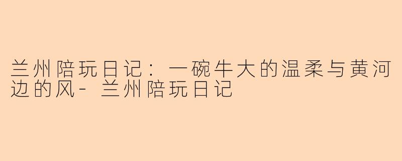 兰州陪玩日记：一碗牛大的温柔与黄河边的风-兰州陪玩日记