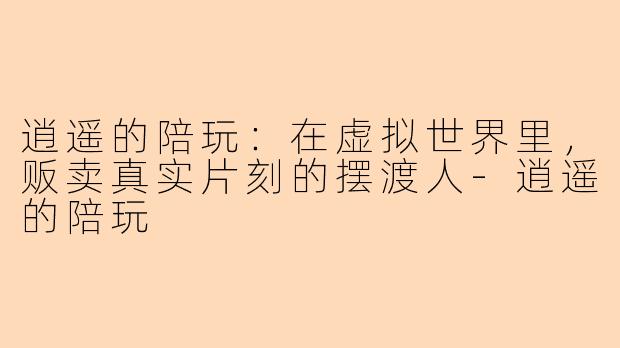 逍遥的陪玩:在虚拟世界里,贩卖真实片刻的摆渡人-逍遥的陪玩