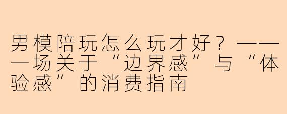 男模陪玩怎么玩才好?——一场关于“边界感”与“体验感”的消费指南