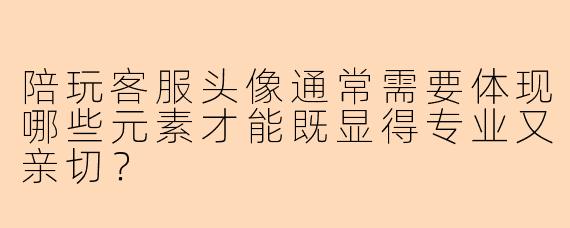 陪玩客服头像通常需要体现哪些元素才能既显得专业又亲切？