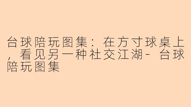 台球陪玩图集:在方寸球桌上,看见另一种社交江湖-台球陪玩图集