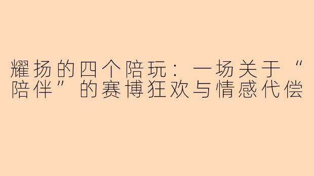 耀扬的四个陪玩:一场关于“陪伴”的赛博狂欢与情感代偿