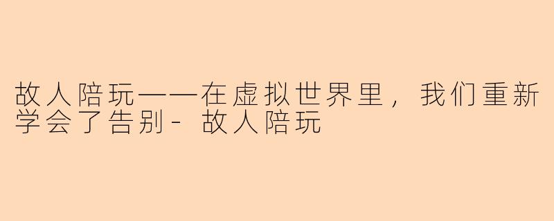 故人陪玩——在虚拟世界里,我们重新学会了告别-故人陪玩