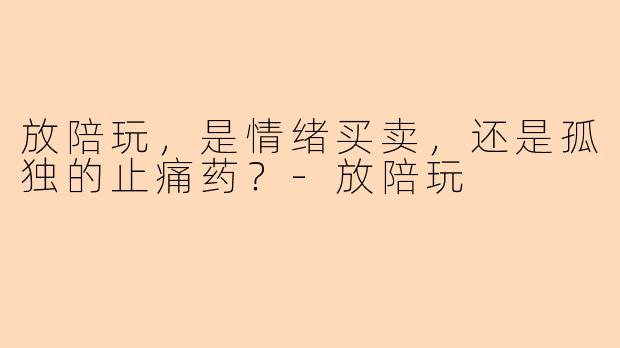 放陪玩,是情绪买卖,还是孤独的止痛药?-放陪玩
