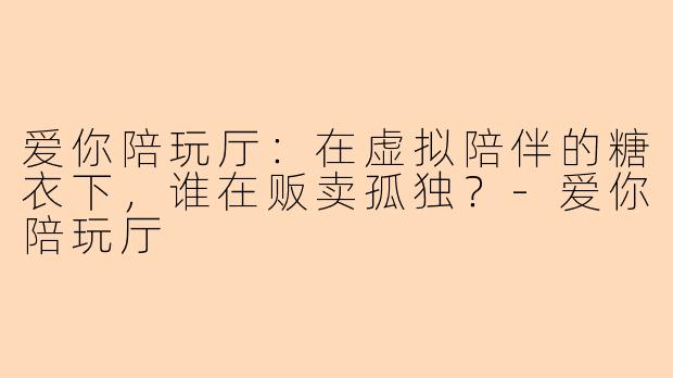 爱你陪玩厅:在虚拟陪伴的糖衣下,谁在贩卖孤独?-爱你陪玩厅
