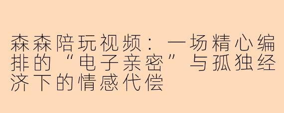 森森陪玩视频:一场精心编排的“电子亲密”与孤独经济下的情感代偿