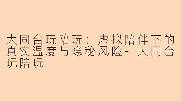 大同台玩陪玩:虚拟陪伴下的真实温度与隐秘风险-大同台玩陪玩