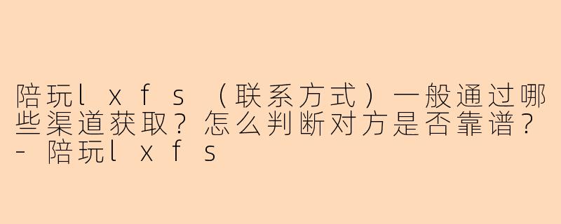 陪玩lxfs（联系方式）一般通过哪些渠道获取？怎么判断对方是否靠谱？-陪玩lxfs