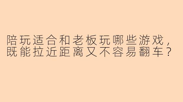 陪玩适合和老板玩哪些游戏,既能拉近距离又不容易翻车?