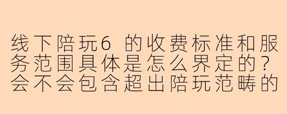 线下陪玩6的收费标准和服务范围具体是怎么界定的?会不会包含超出陪玩范畴的额外服务?