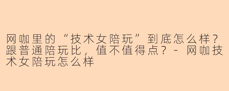 网咖里的“技术女陪玩”到底怎么样？跟普通陪玩比，值不值得点？-网咖技术女陪玩怎么样