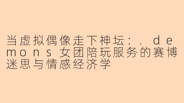 当虚拟偶像走下神坛：.demons女团陪玩服务的赛博迷思与情感经济学