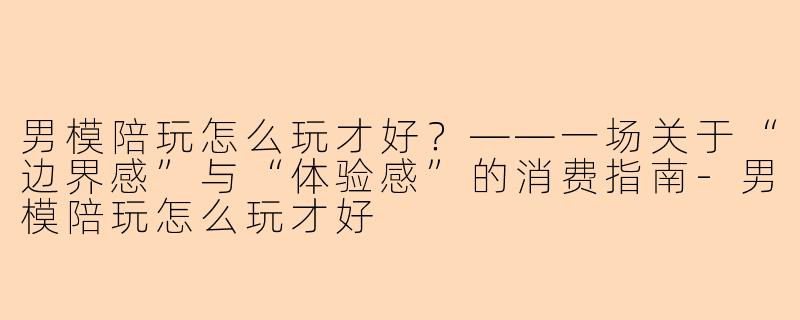 男模陪玩怎么玩才好?——一场关于“边界感”与“体验感”的消费指南-男模陪玩怎么玩才好