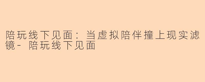 陪玩线下见面：当虚拟陪伴撞上现实滤镜-陪玩线下见面