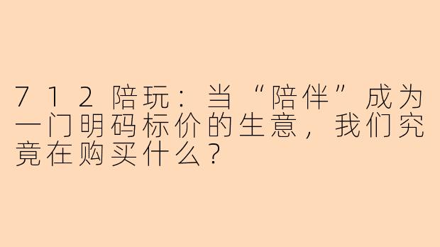 712陪玩:当“陪伴”成为一门明码标价的生意,我们究竟在购买什么?