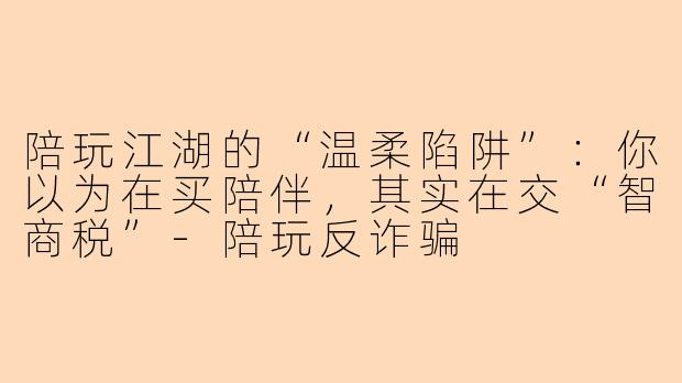 陪玩江湖的“温柔陷阱”：你以为在买陪伴，其实在交“智商税”-陪玩反诈骗