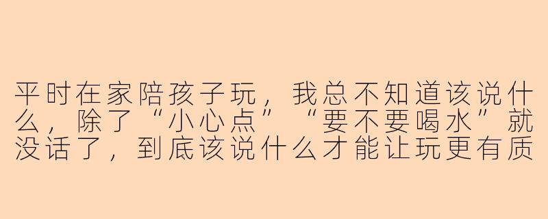 平时在家陪孩子玩，我总不知道该说什么，除了“小心点”“要不要喝水”就没话了，到底该说什么才能让玩更有质量？-怎么陪孩子玩都说什么