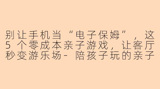 别让手机当“电子保姆”，这5个零成本亲子游戏，让客厅秒变游乐场-陪孩子玩的亲子游戏小视频
