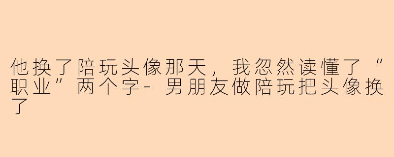 他换了陪玩头像那天,我忽然读懂了“职业”两个字-男朋友做陪玩把头像换了