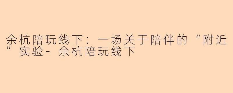 余杭陪玩线下:一场关于陪伴的“附近”实验-余杭陪玩线下