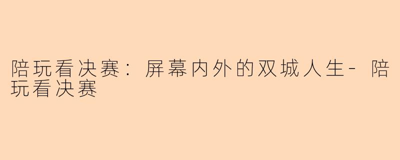 陪玩看决赛：屏幕内外的双城人生-陪玩看决赛
