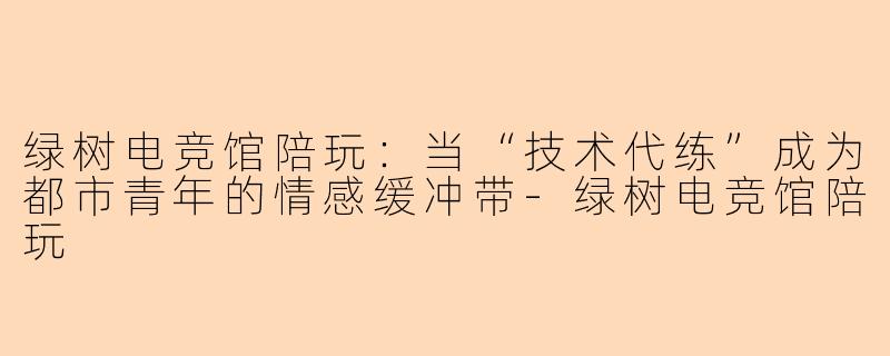 绿树电竞馆陪玩:当“技术代练”成为都市青年的情感缓冲带-绿树电竞馆陪玩