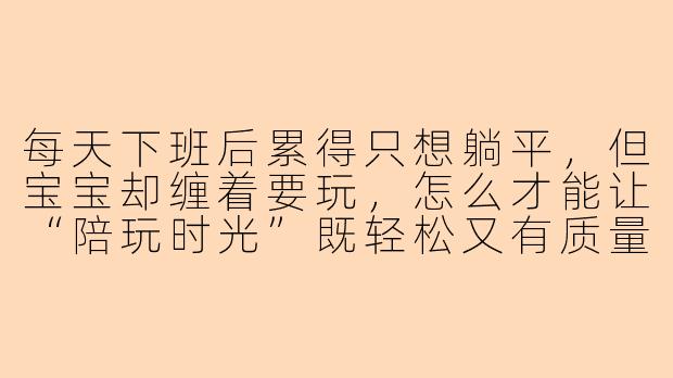 每天下班后累得只想躺平，但宝宝却缠着要玩，怎么才能让“陪玩时光”既轻松又有质量呢？