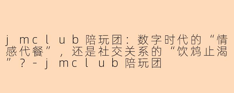 jmclub陪玩团:数字时代的“情感代餐”,还是社交关系的“饮鸩止渴”?-jmclub陪玩团