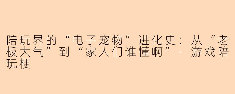 陪玩界的“电子宠物”进化史:从“老板大气”到“家人们谁懂啊”-游戏陪玩梗
