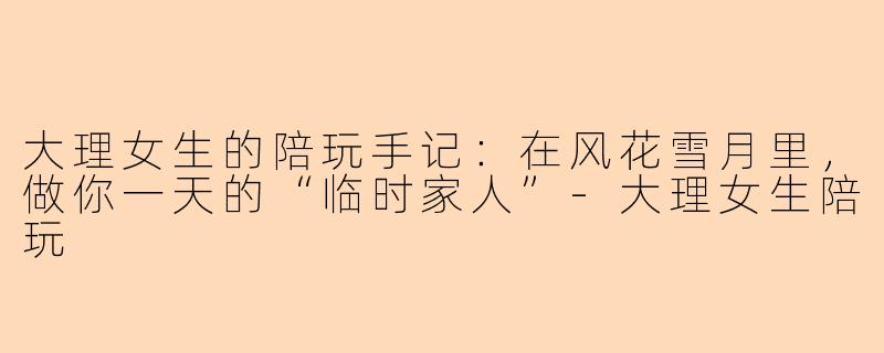 大理女生的陪玩手记：在风花雪月里，做你一天的“临时家人”-大理女生陪玩