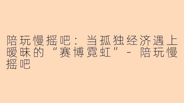 陪玩慢摇吧:当孤独经济遇上暧昧的“赛博霓虹”-陪玩慢摇吧