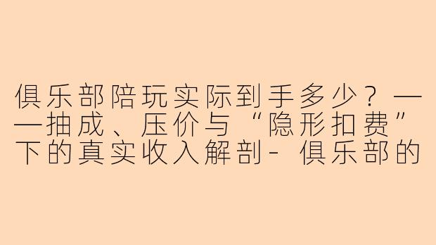 俱乐部陪玩实际到手多少?——抽成、压价与“隐形扣费”下的真实收入解剖-俱乐部的陪玩实际到手多少