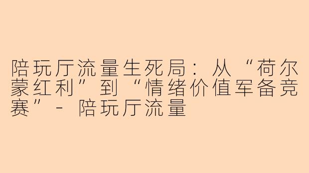 陪玩厅流量生死局:从“荷尔蒙红利”到“情绪价值军备竞赛”-陪玩厅流量