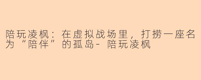 陪玩凌枫:在虚拟战场里,打捞一座名为“陪伴”的孤岛-陪玩凌枫