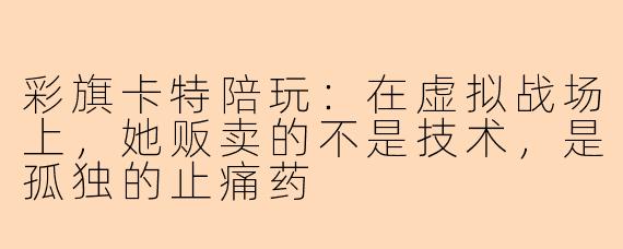 彩旗卡特陪玩:在虚拟战场上,她贩卖的不是技术,是孤独的止痛药