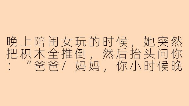 晚上陪闺女玩的时候，她突然把积木全推倒，然后抬头问你：“爸爸/妈妈，你小时候晚上都玩什么呀？”你会怎么回答？-晚上陪闺女玩