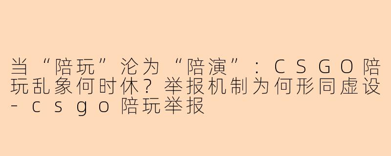 当“陪玩”沦为“陪演”：CSGO陪玩乱象何时休？举报机制为何形同虚设-csgo陪玩举报