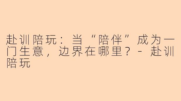 赴训陪玩:当“陪伴”成为一门生意,边界在哪里?-赴训陪玩