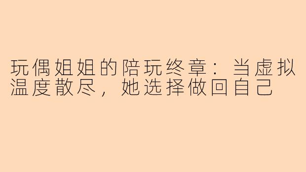 玩偶姐姐的陪玩终章：当虚拟温度散尽，她选择做回自己