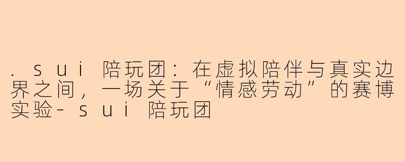 .sui陪玩团:在虚拟陪伴与真实边界之间,一场关于“情感劳动”的赛博实验-sui陪玩团