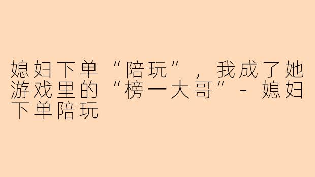 媳妇下单“陪玩”,我成了她游戏里的“榜一大哥”-媳妇下单陪玩